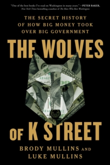 The Wolves of K Street : The Secret History of How Big Money Took Over Big Government