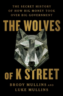 The Wolves of K Street : The Secret History of How Big Money Took Over Big Government