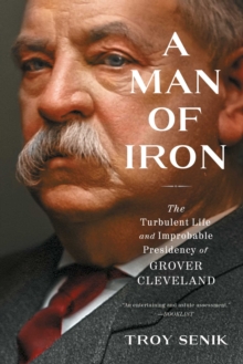 A Man of Iron : The Turbulent Life and Improbable Presidency of Grover Cleveland