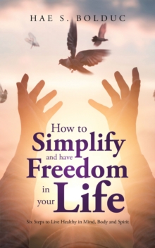 How to Simplify and Have Freedom in Your Life : Six Steps to Live Healthy in Mind, Body and Spirit