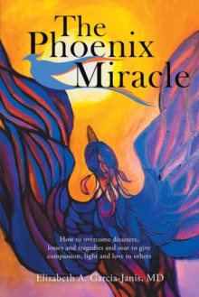 The Phoenix Miracle : How to Overcome Disasters, Losses and Tragedies and Soar to Give Compassion, Light and Love to Others