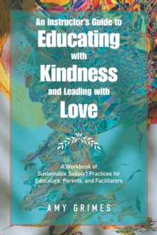 An Instructor's Guide to Educating with Kindness and Leading with Love : A Workbook of Sustainable Support Practices for Educators, Parents, and Facilitators