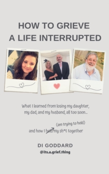 How To Grieve a Life Interrupted : What I learned from losing my daughter, my dad, and my husband,all too soon... and how I held my sh*t together (am trying to hold)