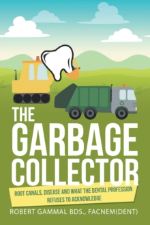 The Garbage Collector : Root Canals, Disease, and What the Dental Profession Refuses to Acknowledge