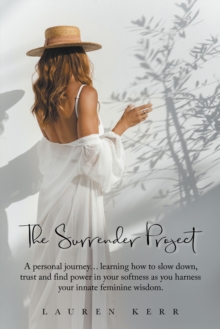 The Surrender Project : A Personal Journey... Learning How to Slow Down, Trust and Find Power in Your Softness as You Harness Your Innate Feminine Wisdom.