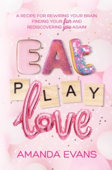 Eat PLAY Love : A Recipe for Rewiring Your Brain, Finding Your FUN & Rediscovering YOU Again!