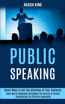 Public Speaking : Learn How to Negotiate and Master the Secrets of Crucial Conversation for Effective Leadership (Smart Ways to Get the Attention of Your Audience)