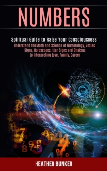 Numbers : Understand the Math and Science of Numerology, Zodiac Signs, Horoscopes, Star Signs and Chakras to Interpreting Love, Family, Career (Spiritual Guide to Raise Your Consciousness)