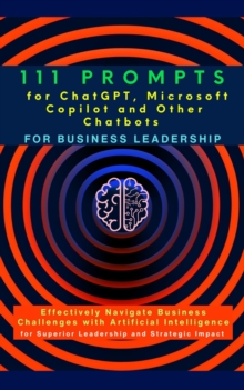 111 Prompts for ChatGPT, Microsoft Copilot and Other Chatbots for Business Leadership : Effectively Navigate Business Challenges with Artificial Intelligence for Superior Leadership and Strategic Impa