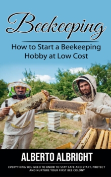 Beekeeping : How to Start a Beekeeping Hobby at Low Cost (Everything You Need to Know to Stay Safe and Start, Protect and Nurture Your First Bee Colony)