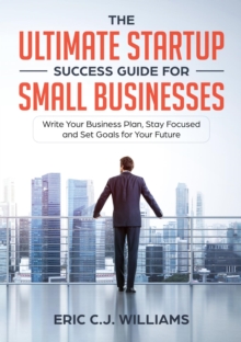 The Ultimate Startup Success Guide For Small Businesses : Write Your Business Plan, Stay Focused and Set Goals for Your Future