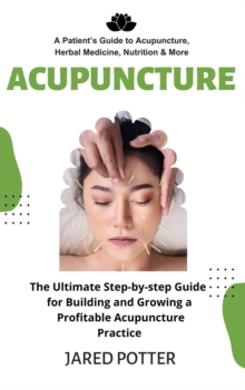 Acupuncture : A Patient's Guide to Acupuncture, Herbal Medicine, Nutrition & More (The Ultimate Step-by-step Guide for Building and Growing a Profitable Acupuncture Practice)