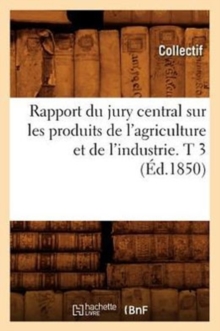 Rapport du jury central sur les produits de l'agriculture et de l'industrie. T 3 (Ed.1850), Paperback / softback Book Rapport du jury central sur les produits de l'agriculture et de l'industrie. T 3 (Ed.1850), Paperback / softback Book