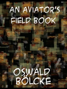 An Aviator's Field Book Being the field reports of Oswald Bolcke, from August 1, 1914 to October 28, 1916