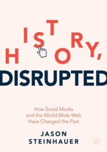 History, Disrupted : How Social Media and the World Wide Web Have Changed the Past