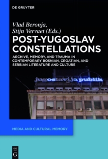 Post-Yugoslav Constellations : Archive, Memory, and Trauma in Contemporary Bosnian, Croatian, and Serbian Literature and Culture