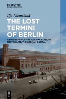 The Lost Termini of Berlin : A Biography of the Railway Stations that Shaped the German Capital