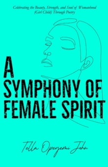 A Symphony of Female Spirit : Celebrating the Beauty, Strength, and Soul of Womanhood (Girl Child) Through Poetry