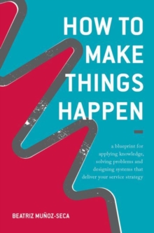 How to Make Things Happen : A Blueprint for Applying Knowledge, Solving Problems and Designing Systems That Deliver Your Service Strategy, Hardback Book How to Make Things Happen : A Blueprint for Applying Knowledge, Solving Problems and Designing Systems That Deliver Your Service Strategy, Hardback Book