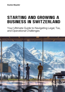 Starting and Growing a  Business in Switzerland : Your Ultimate Guide to Navigating Legal, Tax, and Operational Challenges