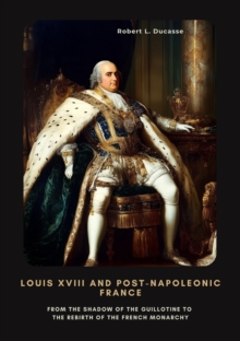 Louis XVIII and Post-Napoleonic France : From the Shadow of the Guillotine to the Rebirth of the French Monarchy