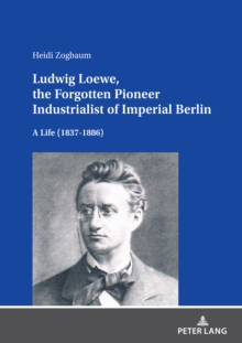 Ludwig Loewe, the Forgotten Pioneer Industrialist of Imperial Berlin : A Life (1837-1886)