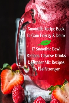 Smoothie Recipe Book to Gain Energy & Detox 17 Smoothie Bowl Recipes, Cleanse Drinks & Blender Mix Recipes to Feel Stronger