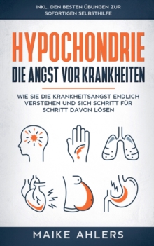 Hypochondrie, die Angst vor Krankheiten : Wie Sie die Krankheitsangst endlich verstehen und sich Schritt fur Schritt davon loesen - inkl. den besten UEbungen zur sofortigen Selbsthilfe