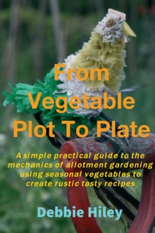 From Vegetable Plot To Plate : A simple practical guide to the mechanics of allotment gardening using seasonal vegetables to create rustic tasty recipes