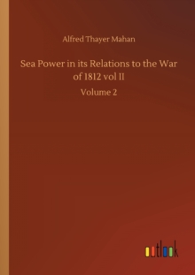 Sea Power in its Relations to the War of 1812 vol II : Volume 2