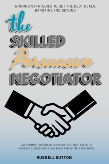 The Skilled, Persuasive Negotiator:: : Winning Strategies To Get The Best Deals, Bargains And Beyond | Overcoming "Business Conversation" Obstacles To Increase Closed Deals And Build Robust Relationsh