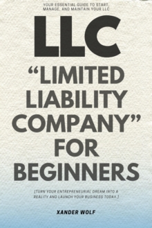 LLC "Limited Liability Company" For Beginners::: : Your Essential Guide To Start, Manage, And Maintain Your LLC [Turn Your Entrepreneurial Dream Into A Reality And Launch Your Business Today.]