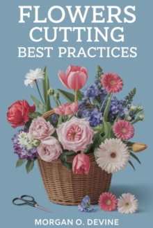 Flowers-Cutting Best Practices:: : Your Essential Guide To Enjoy Gathering And Cutting "Flowers, Blooms, And Foliage" For Extended Life And Beautiful Arrangement