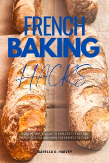 French Baking Hacks::: : "Your Ultimate Guide To Explore The Classic French Kitchen And Make The PERFECT Recipes."