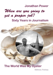 When are you going to get a proper job? Sixty Years in Journalism : The World Was My Oyster