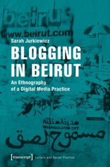 Blogging in Beirut : An Ethnography of a Digital Media Practice