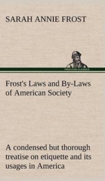 Frost's Laws and By-Laws of American Society a Condensed But Thorough Treatise on Etiquette and Its Usages in America, Containing Plain and Reliable Directions for Deportment in Every Situation in Lif