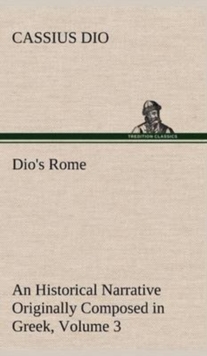 Dio's Rome, Volume 3 an Historical Narrative Originally Composed in Greek During the Reigns of Septimius Severus, Geta and Caracalla, Macrinus, Elagabalus and Alexander Severus