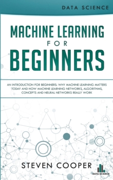 Machine Learning For Beginners : An Introduction for Beginners, Why Machine Learning Matters Today and How Machine Learning Networks, Algorithms, Concepts and Neural Networks Really Work