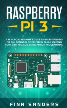 Raspberry Pi 3 : A Practical Beginner's Guide To Understanding The Full Potential Of Raspberry Pi 3 By Starting Your Own Projects Using Python Programming