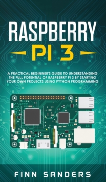 Raspberry Pi 3 : A Practical Beginner's Guide To Understanding The Full Potential Of Raspberry Pi 3 By Starting Your Own Projects Using Python Programming