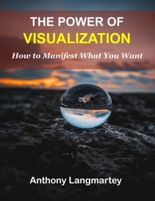 The Power of Visualization : How to Manifest What You Want