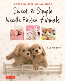 Sweet & Simple Needle Felted Animals : A Step-By-Step Visual Guide