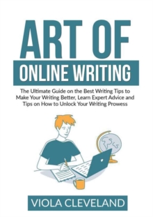 Art of Online Writing : The Ultimate Guide on the Best Writing Tips to Make Your Writing Better, Learn Expert Advice and Tips on How to Unlock Your Writing Prowess