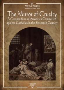 The Mirror of Cruelty : A Compendium of Atrocities Committed Against Catholics in the Sixteenth Century