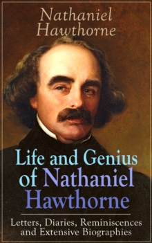 Life and Genius of Nathaniel Hawthorne: Letters, Diaries, Reminiscences and Extensive Biographies : Autobiographical Writings of the Renowned American Novelist, Author of "The Scarlet Letter", "The Ho