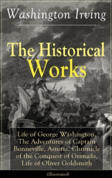 The Historical Works of Washington Irving (Illustrated) : Life of George Washington, The Adventures of Captain Bonneville, Astoria, Chronicle of the Conquest of Granada, Life of Oliver Goldsmith