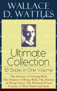 Wallace D. Wattles Ultimate Collection - 10 Books in One Volume: The Science of Getting Rich, The Science of Being Well, The Science of Being Great, The Personal Power Course, A New Christ and more