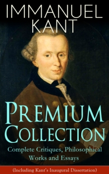 IMMANUEL KANT Premium Collection: Complete Critiques, Philosophical Works and Essays (Including Kant's Inaugural Dissertation) : Biography, The Critique of Pure Reason, The Critique of Practical Reaso