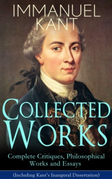 Collected Works of Immanuel Kant: Complete Critiques, Philosophical Works and Essays (Including Kant's Inaugural Dissertation) :  Biography, The Critique of Pure Reason, The Critique of Practical Reas